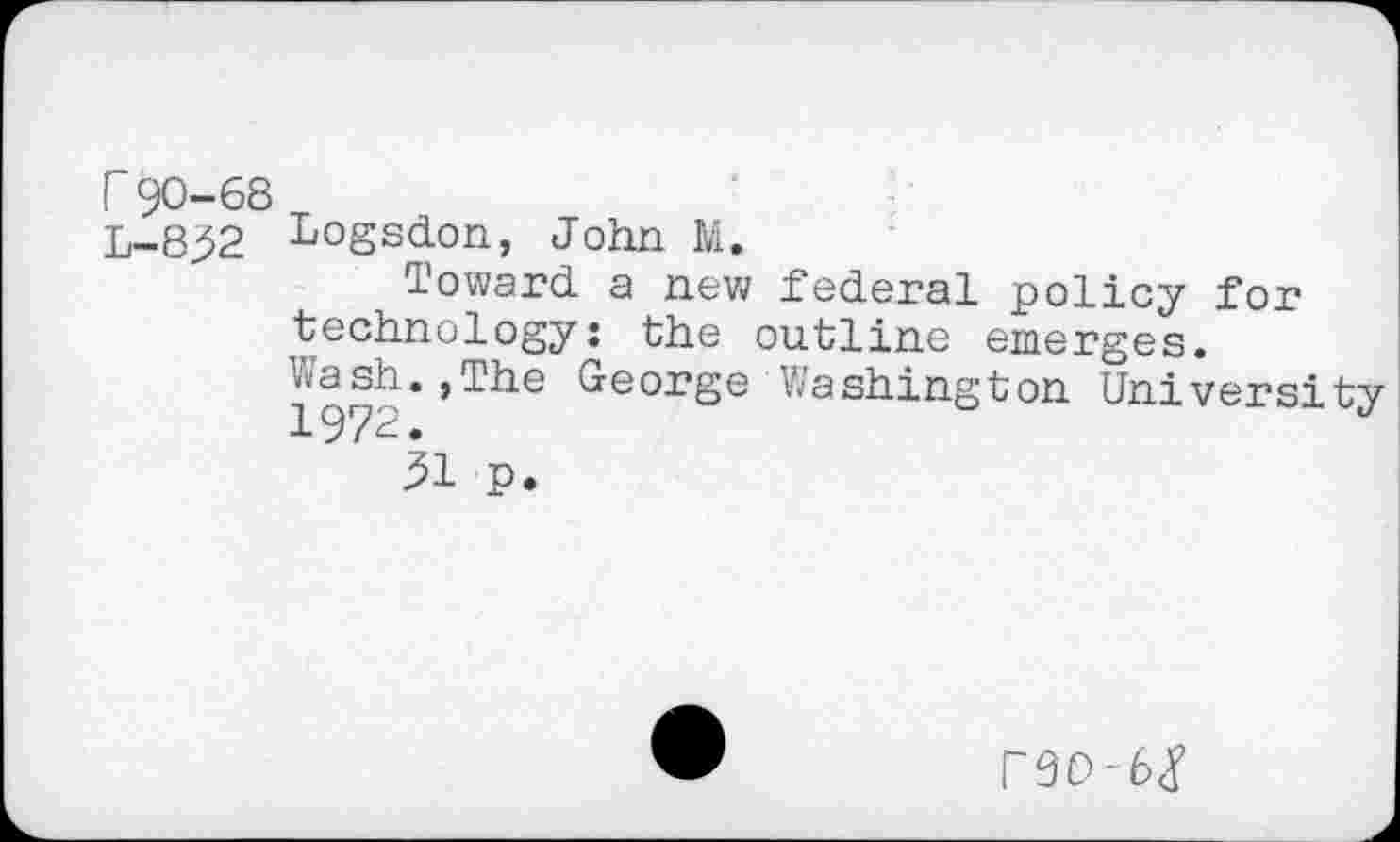 ﻿r 90-68
L-8j52 Logsdon, John M.
Toward a new federal policy for technology: the outline emerges. ^®h*»The George Washington University
5i p.
r9O-6<y